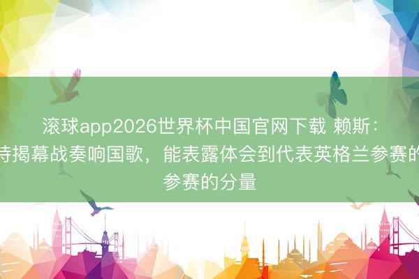 滚球app2026世界杯中国官网下载 赖斯：最期待揭幕战奏响国歌，能表露体会到代表英格兰参赛的分量
