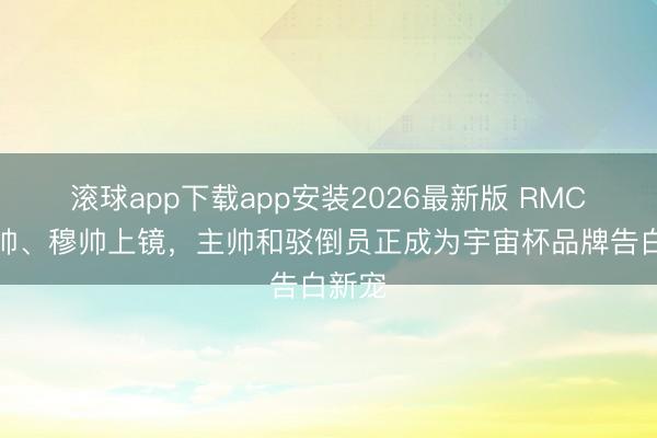 滚球app下载app安装2026最新版 RMC:安帅、穆帅上镜,主帅和驳倒员正成为宇宙杯品牌告白新宠