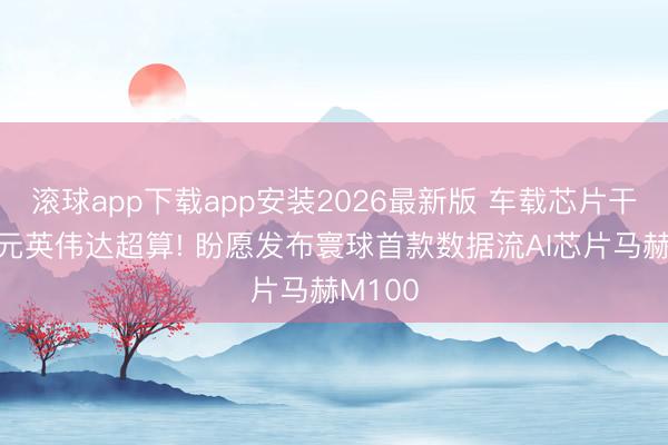 滚球app下载app安装2026最新版 车载芯片干翻4万元英伟达超算! 盼愿发布寰球首款数据流AI芯片马赫M100