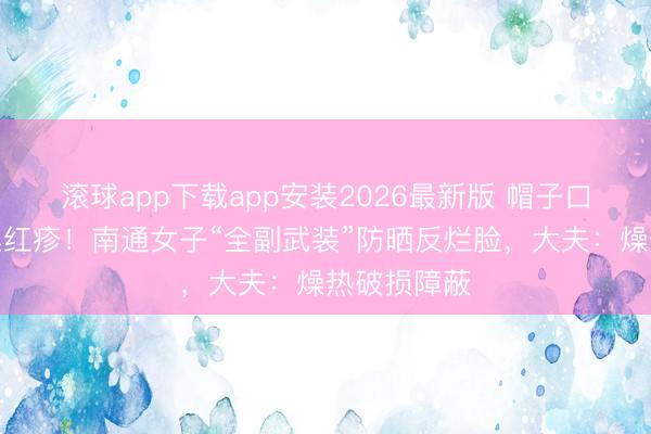 滚球app下载app安装2026最新版 帽子口罩捂出密集红疹！南通女子“全副武装”防晒反烂脸，大夫：燥热破损障蔽