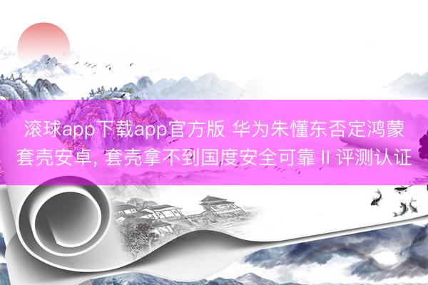 滚球app下载app官方版 华为朱懂东否定鸿蒙套壳安卓， 套壳拿不到国度安全可靠Ⅱ评测认证