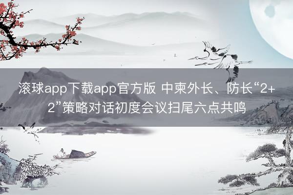 滚球app下载app官方版 中柬外长、防长“2+2”策略对话初度会议扫尾六点共鸣