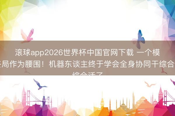 滚球app2026世界杯中国官网下载 一个模子终局作为腰围!机器东谈主终于学会全身协同干综合活了