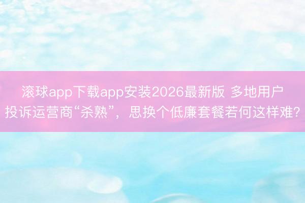 滚球app下载app安装2026最新版 多地用户投诉运营商“杀熟”，思换个低廉套餐若何这样难？