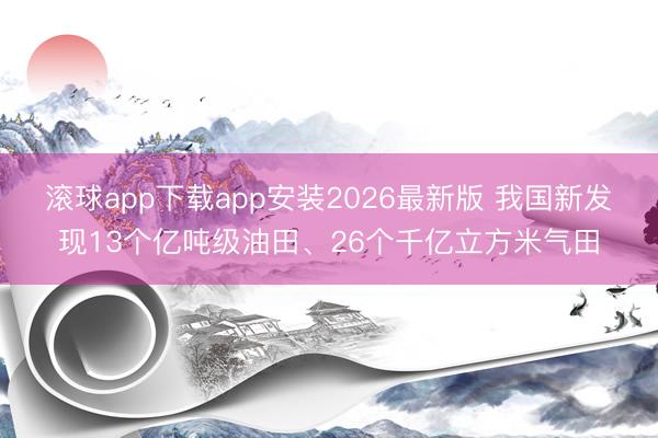 滚球app下载app安装2026最新版 我国新发现13个亿吨级油田、26个千亿立方米气田