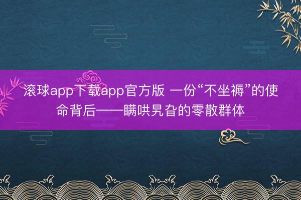 滚球app下载app官方版 一份“不坐褥”的使命背后——瞒哄旯旮的零散群体