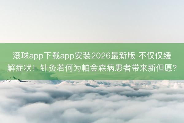滚球app下载app安装2026最新版 不仅仅缓解症状！针灸若何为帕金森病患者带来新但愿？