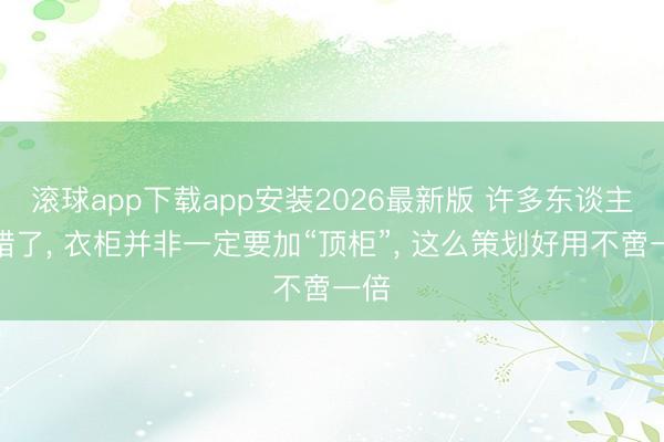 滚球app下载app安装2026最新版 许多东谈主搞错了， 衣柜并非一定要加“顶柜”，<a href=