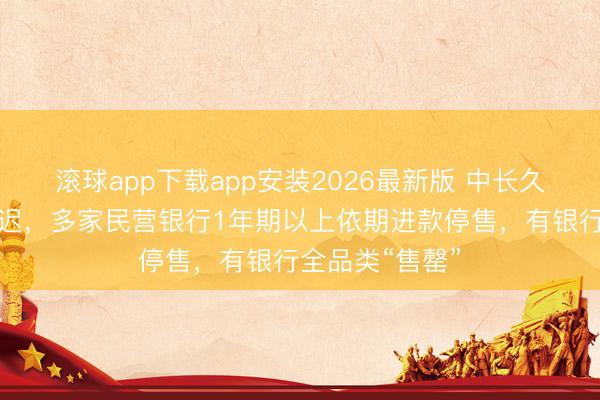 滚球app下载app安装2026最新版 中长久进款下架潮延迟,多家民营银行1年期以上依期进款停售,有银行全品类“售罄”