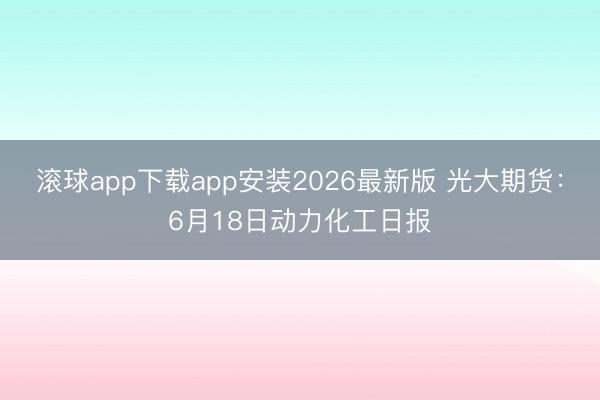 滚球app下载app安装2026最新版 光大期货:6月18日动力化工日报